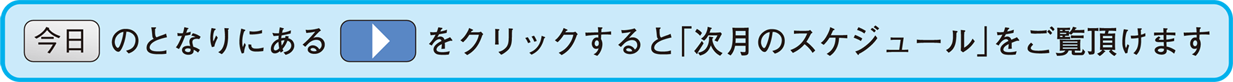 今日のとなりにある三角をクリックすると「次月のスケジュール」をご覧頂けます